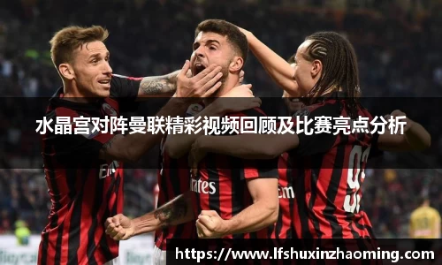 水晶宫对阵曼联精彩视频回顾及比赛亮点分析
